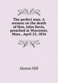 The perfect man. A sermon on the death of Hon. John Davis, preached at Worcester, Mass., April 23, 1854