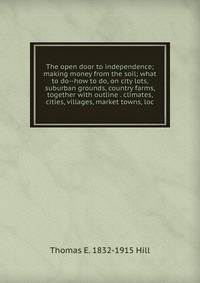 The open door to independence; making money from the soil; what to do--how to do, on city lots, suburban grounds, country farms, together with outline . climates, cities, villages, market towns, loc