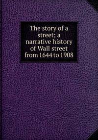 The story of a street; a narrative history of Wall street from 1644 to 1908