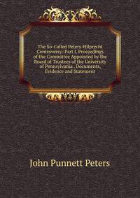 The So-Called Peters-Hilprecht Controversy: Part I. Proceedings of the Committee Appointed by the Board of Trustees of the University of Pennsylvania . Documents, Evidence and Statement
