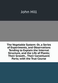 The Vegetable System: Or, a Series of Experiments, and Observations Tending to Explain the Internal Structure, and the Life of Plants; Their Growth, . Their Constituent Parts; with the True Course