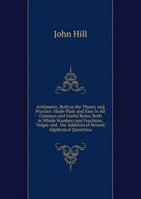 Arithmetic, Both in the Theory and Practice: Made Plain and Easy in All Common and Useful Rules, Both in Whole Numbers and Fractions, Vulgar and . the Addition of Several Algebraical Questions