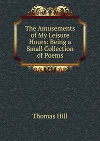 The Amusements of My Leisure Hours: Being a Small Collection of Poems