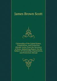 Citizenship of the United States, Expatriation, and Protection Abroad: Letter from the Secretary of State, Submitting Report On the Subject of Citizenship, Expatriation, and Protection Abroad
