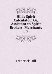 Hill's Spirit Calculator: Or, Assistant to Spirit Brokers, Merchants Etc