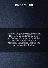 A Letter to . John Wesley: Wherein That Gentleman Is Called Upon to Declare Whether He Be, Or Be Not the Author of Certain Malicious Calumnies Cast On the Late . Augustus Toplady