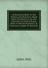 Arithmetick Both in the Theory and Practice: Made Plain and Easie in All the Common &amp; Useful Rules, Both in Whole Numbers, &amp; Fractions, Vulgar &amp; Decimal .