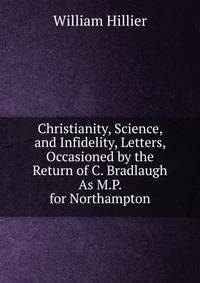 Christianity, Science, and Infidelity, Letters, Occasioned by the Return of C. Bradlaugh As M.P. for Northampton