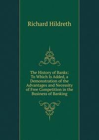 The History of Banks: To Which Is Added, a Demonstration of the Advantages and Necessity of Free Competition in the Business of Banking