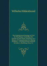 The Underground Haulage of Coal by Wire Ropes: Including the System of Wire Rope Tramways As a Means of Transportation for Mining Products : A Practical Essay Written for John A. Roebling's Sons Co