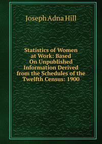 Statistics of Women at Work: Based On Unpublished Information Derived from the Schedules of the Twelfth Census: 1900