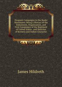 Dragoon Campaigns to the Rocky Mountains: Being a History of the Enlistment, Organization, and First Campaigns of the Regiment of United States . and Sketches of Scenery and Indian Character