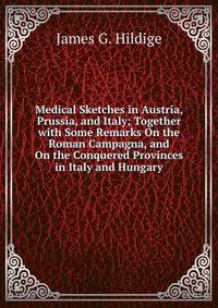 Medical Sketches in Austria, Prussia, and Italy; Together with Some Remarks On the Roman Campagna, and On the Conquered Provinces in Italy and Hungary