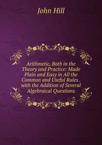 Arithmetic, Both in the Theory and Practice: Made Plain and Easy in All the Common and Useful Rules . with the Addition of Several Algebraical Questions