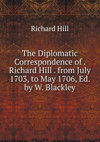 The Diplomatic Correspondence of . Richard Hill . from July 1703, to May 1706, Ed. by W. Blackley
