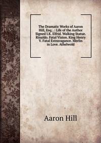 The Dramatic Works of Aaron Hill, Esq; .: Life of the Author Signed I.K. Elfrid. Walking Statue. Rinaldo. Fatal Vision. King Henry V. Fatal Extravagance. Merlin in Love. Athelwold