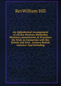 An Alphabetical Arrangement of All the Weslyan-Methodist Ministers,missionaries,&amp; Preachers On Trial, in Connexion with the British and Irish . Eastern British America: And Including