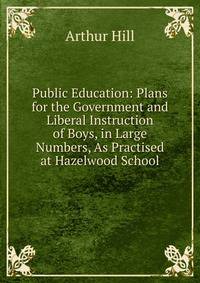 Public Education: Plans for the Government and Liberal Instruction of Boys, in Large Numbers, As Practised at Hazelwood School