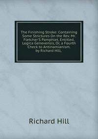 The Finishing Stroke: Containing Some Strictures On the Rev. Mr. Fletcher'S Pamphlet, Entitled, Logica Genevensis, Or, a Fourth Check to Antinomianism. by Richard Hill, .