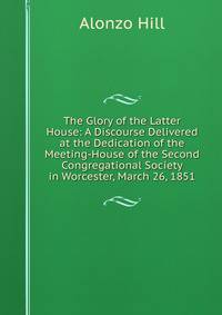 The Glory of the Latter House: A Discourse Delivered at the Dedication of the Meeting-House of the Second Congregational Society in Worcester, March 26, 1851