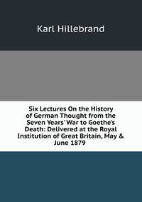 Six Lectures On the History of German Thought from the Seven Years' War to Goethe's Death: Delivered at the Royal Institution of Great Britain, May &amp; June 1879 .