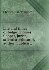 Life and times of Judge Thomas Cooper, jurist, scientist, educator, author, publicist;