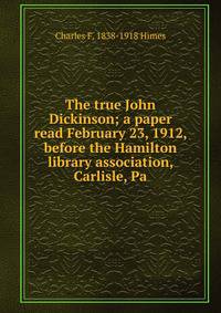 The true John Dickinson; a paper read February 23, 1912, before the Hamilton library association, Carlisle, Pa.