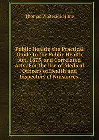 Public Health; the Practical Guide to the Public Health Act, 1875, and Correlated Acts: For the Use of Medical Officers of Health and Inspectors of Nuisances .