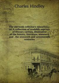 The old book collector's miscellany: or, A collection of readable reprints of literary rarities, illustrative of the history, literature, manners, and . the sixteenth and seventeenth centuries