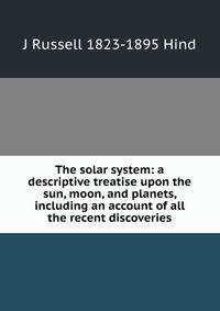 The solar system: a descriptive treatise upon the sun, moon, and planets, including an account of all the recent discoveries