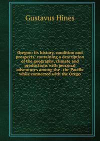 Oregon: its history, condition and prospects: containing a description of the geography, climate and productions with personal adventures among the . the Pacific while connected with the Orego
