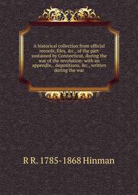A historical collection from official records, files, &amp;c., of the part sustained by Connecticut, during the war of the revolution: with an appendix, . depositions, &amp;c., written during the war