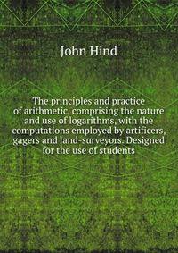 The principles and practice of arithmetic, comprising the nature and use of logarithms, with the computations employed by artificers, gagers and land-surveyors. Designed for the use of students