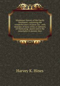 Missionary history of the Pacific Northwest: containing the wonderful story of Jason Lee : with sketches of many of his co-laborers, all illustrating . plains and in the mountains in pioneer days