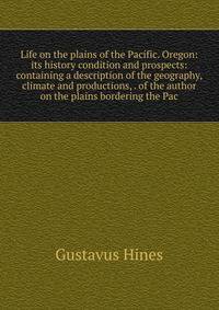 Life on the plains of the Pacific. Oregon: its history condition and prospects: containing a description of the geography, climate and productions, . of the author on the plains bordering the Pac