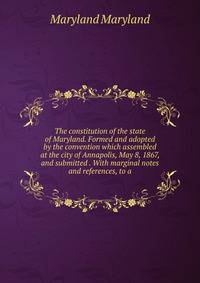 The constitution of the state of Maryland. Formed and adopted by the convention which assembled at the city of Annapolis, May 8, 1867, and submitted . With marginal notes and references, to a