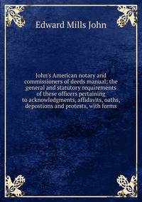 John's American notary and commissioners of deeds manual; the general and statutory requirements of these officers pertaining to acknowledgments, affidavits, oaths, depostions and protests, with forms