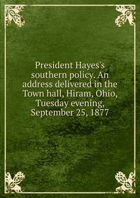 President Hayes's southern policy. An address delivered in the Town hall, Hiram, Ohio, Tuesday evening, September 25, 1877