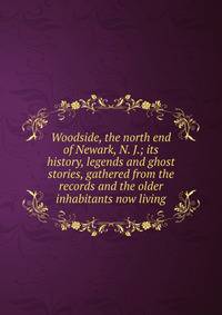 Woodside, the north end of Newark, N. J.; its history, legends and ghost stories, gathered from the records and the older inhabitants now living