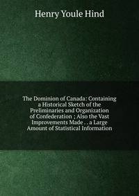 The Dominion of Canada: Containing a Historical Sketch of the Preliminaries and Organization of Confederation ; Also the Vast Improvements Made . . a Large Amount of Statistical Information