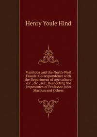 Manitoba and the North-West Frauds: Correspondence with the Department of Agriculture, &amp;c., &amp;c., &amp;c., Respecting the Impostures of Professor John Macoun and Others
