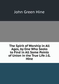 The Spirit of Worship in All Ages, by One Who Seeks to Find in All Some Points of Union in the True Life J.G. Hine.