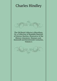 The Old Book Collector's Miscellany, Or, a Collection of Readable Reprints of Literary Rarities, Illustrative of the History, Literature, Manners and . Sixteenth and Seventeenth Centuries, Volume 6
