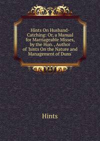 Hints On Husband-Catching: Or, a Manual for Marriageable Misses, by the Hon. , Author of 'hints On the Nature and Management of Duns'.
