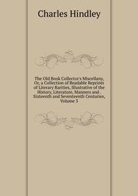 The Old Book Collector's Miscellany, Or, a Collection of Readable Reprints of Literary Rarities, Illustrative of the History, Literature, Manners and . Sixteenth and Seventeenth Centuries, Volume 3
