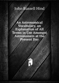 An Astronomical Vocabulary, an Explanation of All Terms in Use Amongst Astronomers at the Present Day