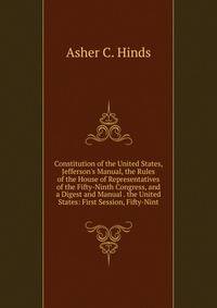Constitution of the United States, Jefferson's Manual, the Rules of the House of Representatives of the Fifty-Ninth Congress, and a Digest and Manual . the United States: First Session, Fifty-Nint