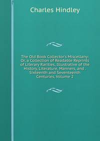The Old Book Collector's Miscellany: Or, a Collection of Readable Reprints of Literary Rarities, Illustrative of the History, Literature, Manners, and . Sixteenth and Seventeenth Centuries, Volume 2
