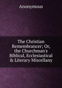 The Christian Remembrancer; Or, the Churchman's Biblical, Ecclesiastical &amp; Literary Miscellany