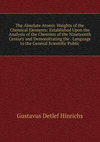 The Absolute Atomic Weights of the Chemical Elements: Established Upon the Analysis of the Chemists of the Nineteenth Century and Demonstrating the . Language to the General Scientific Public